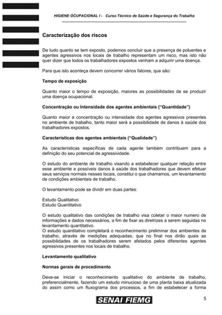 HIGIENE OCUPACIONAL I - Curso Técnico de Saúde e Segurança do Trabalho
____________________________________________________________
5
Caracterização dos riscos
De tudo quanto se tem exposto, podemos concluir que a presença de poluentes e
agentes agressivos nos locais de trabalho representam um risco, mas isto não
quer dizer que todos os trabalhadores expostos venham a adquirir uma doença.
Para que isto aconteça devem concorrer vários fatores, que são:
Tempo de exposição
Quanto maior o tempo de exposição, maiores as possibilidades de se produzir
uma doença ocupacional.
Concentração ou Intensidade dos agentes ambientais (―Quantidade‖)
Quanto maior a concentração ou intensidade dos agentes agressivos presentes
no ambiente de trabalho, tanto maior será a possibilidade de danos à saúde dos
trabalhadores expostos.
Características dos agentes ambientais (―Qualidade‖)
As características específicas de cada agente também contribuem para a
definição do seu potencial de agressividade.
O estudo do ambiente de trabalho visando a estabelecer qualquer relação entre
esse ambiente e possíveis danos à saúde dos trabalhadores que devem efetuar
seus serviços normais nesses locais, constitui o que chamamos, um levantamento
de condições ambientais de trabalho.
O levantamento pode se dividir em duas partes:
Estudo Qualitativo
Estudo Quantitativo
O estudo qualitativo das condições de trabalho visa coletar o maior numero de
informações e dados necessários, a fim de fixar as diretrizes a serem seguidas no
levantamento quantitativo.
O estudo quantitativo completará o reconhecimento preliminar dos ambientes de
trabalho, através de medições adequadas, que no final nos dirão quais as
possibilidades de os trabalhadores serem afetados pelos diferentes agentes
agressivos presentes nos locais de trabalho.
Levantamento qualitativo
Normas gerais de procedimento
Deve-se iniciar o reconhecimento qualitativo do ambiente de trabalho,
preferencialmente, fazendo um estudo minucioso de uma planta baixa atualizada
do assim como um fluxograma dos processos, a fim de estabelecer a forma
 