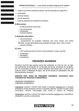 HIGIENE OCUPACIONAL I - Curso Técnico de Saúde e Segurança do Trabalho
____________________________________________________________
89
— impedir que fontes radioativas atinjam vias de absorção do organismo;
— sinalização;
— controle médico;
— uso de barreiras;
— limpeza adequada do ambiente de trabalho.
2) Microondas
— enclausuramento das fontes;
— uso de barreiras;
— sinalização;
— exames médicos.
3) Radiação ultravioleta
— uso de barreiras;
— equipamentos de proteção individual, tais como óculos com lentes
filtrantes, roupas apropriadas para proteção do braço, tórax, mão e outros;
— exames médicos.
4) Laser
— EPI: protetores para os olhos, luvas protetoras, roupas, escudo;
— sinalização;
— blindagem;
— treinamento.
PRESSÕES ANORMAIS
Pressões anormais são aquelas acima das existentes ao nível do mar, ou seja,
são pertinentes às atividades de construção submarina, processos de mergulho,
etc. Na construção de túneis e outros trabalhos executados sob o nível do mar
pode-se prever a infiltração de água. Isto se dá porque as adaptações não são
hermeticamente fechadas.
EXISTEM DOIS TIPOS DE PRESSÕES ANORMAIS, CAUSADAS PELA
VARIAÇÃO DA PRESSÃO ATMOSFÉRICA:
•PRESSÃO HIPERBÁRICA
•PRESSÃO HIPOBÁRICA.
•Hipobárica: quando o homem está sujeito a pressões menores que a pressão
atmosférica. Estas situações ocorrem a elevadas altitudes. (coceira na pele, dores
musculares, vômitos, hemorragias pelo ouvido e ruptura do tímpano)
•Hiperbárica: quando o homem fica sujeito a pressões maiores que a atmosférica.
(mergulho e uso de ar comprimido).
 
