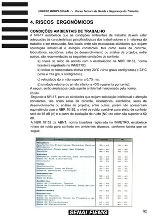 HIGIENE OCUPACIONAL I - Curso Técnico de Saúde e Segurança do Trabalho
____________________________________________________________
92
4. RISCOS ERGONÔMICOS
CONDIÇÕES AMBIENTAIS DE TRABALHO
A NR-17 estabelece que as condições ambientais de trabalho devem estar
adequadas às características psicofisiológicas dos trabalhadores e à natureza do
trabalho a ser executado. Nos locais onde são executadas atividades que exijam
solicitação intelectual e atenção constantes, tais como salas de controle,
laboratórios, escritórios, salas de desenvolvimento ou análise de projetos, entre
outros, são recomendadas as seguintes condições de conforto:
a) níveis de ruído de acordo com o estabelecido na NBR 10152, norma
brasileira registrada no INMETRO;
b) índice de temperatura efetiva entre 20°C (vinte graus centígrados) e 23°C
(vinte e três graus centígrados);
c) velocidade do ar não superior a 0,75 m/s;
d) umidade relativa do ar não inferior a 40% (quarenta por cento).
A seguir, serão analisados cada agente ambiental mencionado pela norma.
Ruído
Segundo a NR-17, para as atividades que exijam solicitação intelectual e atenção
constantes, tais como salas de controle, laboratórios, escritórios, salas de
desenvolvimento ou análise de projetos, entre outros, porém não apresentam
equivalência com a NBR 10152, o nível de ruído aceitável para efeito de conforto
será de 65 dB (A) e a curva de avaliação de ruído (NC) de valor não superior a 60
dB.
A NBR 10152 da ABNT, norma brasileira registrada no INMETRO, estabelece
níveis de ruído para conforto em ambientes diversos, conforme tabela que se
segue:
 