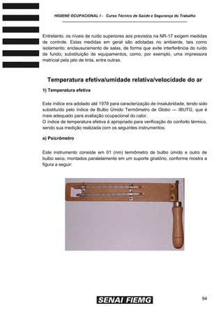 HIGIENE OCUPACIONAL I - Curso Técnico de Saúde e Segurança do Trabalho
____________________________________________________________
94
Entretanto, os níveis de ruído superiores aos previstos na NR-17 exigem medidas
de controle. Estas medidas em geral são adotadas no ambiente, tais como
isolamento; enclausuramento de salas, de forma que evite interferência do ruído
de fundo; substituição de equipamentos, como, por exemplo, uma impressora
matricial pela jato de tinta, entre outras.
Temperatura efetiva/umidade relativa/velocidade do ar
1) Temperatura efetiva
Este índice era adotado até 1978 para caracterização de insalubridade, tendo sido
substituído pelo índice de Bulbo Úmido Termômetro de Globo — IBUTG, que é
mais adequado para avaliação ocupacional do calor.
O índice de temperatura efetiva é apropriado para verificação do conforto térmico,
sendo sua medição realizada com os seguintes instrumentos:
a) Psicrômetro
Este instrumento consiste em 01 (nm) termômetro de bulbo úmido e outro de
bulbo seco, montados paralelamente em um suporte giratório, conforme mostra a
figura a seguir:
 