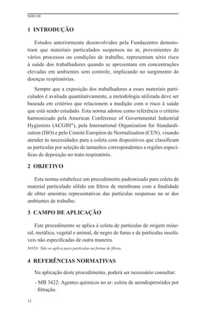 NHO 08


1 INTRODUÇÃO

   Estudos anteriormente desenvolvidos pela Fundacentro demons-
tram que materiais particulados suspensos no ar, provenientes de
vários processos ou condições de trabalho, representam sério risco
à saúde dos trabalhadores quando se apresentam em concentrações
elevadas em ambientes sem controle, implicando no surgimento de
doenças respiratórias.
   Sempre que a exposição dos trabalhadores a esses materiais parti-
culados é avaliada quantitativamente, a metodologia utilizada deve ser
baseada em critérios que relacionem a medição com o risco à saúde
que está sendo estudado. Esta norma adotou como referência o critério
harmonizado pela American Conference of Governmental Industrial
Hygienists (ACGIH®), pela International Organization for Standardi-
zation (ISO) e pelo Comité Européen de Normalisation (CEN), visando
atender às necessidades para a coleta com dispositivos que classiﬁcam
as partículas por seleção de tamanhos correspondentes a regiões especí-
ﬁcas de deposição no trato respiratório.

2 OBJETIVO

   Esta norma estabelece um procedimento padronizado para coleta de
material particulado sólido em ﬁltros de membrana com a ﬁnalidade
de obter amostras representativas das partículas suspensas no ar dos
ambientes de trabalho.

3 CAMPO DE APLICAÇÃO

    Este procedimento se aplica à coleta de partículas de origem mine-
ral, metálica, vegetal e animal, de negro de fumo e de partículas insolú-
veis não especiﬁcadas de outra maneira.
NOTA: Não se aplica para partículas na forma de ﬁbras.


4 REFERÊNCIAS NORMATIVAS
     Na aplicação deste procedimento, poderá ser necessário consultar:
     - MB 3422: Agentes químicos no ar: coleta de aerodispersóides por
       ﬁltração.

12
 