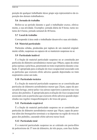 NHO 08


posição de qualquer trabalhador desse grupo seja representativo da ex-
posição dos demais trabalhadores.
     5.6 Jornada de trabalho
   Refere-se ao período durante o qual o trabalhador exerce, efetiva-
mente, a sua atividade. Exemplos: jornada diária de 8 horas; turno no-
turno de 6 horas; jornada semanal de 48 horas.
     5.7 Local de trabalho
     Corresponde à área onde o trabalhador desenvolve suas atividades.
     5.8 Material particulado
  Partículas sólidas, produzidas por ruptura de um material original-
mente sólido, suspensas ou capazes de se manterem suspensas no ar.
     5.9 Particulado inalável
   É a fração de material particulado suspenso no ar constituída por
partículas de diâmetro aerodinâmico menor que 100μm, capaz de entrar
pelas narinas e pela boca, penetrando no trato respiratório durante a ina-
lação. É apropriada para avaliação do risco ocupacional associado com
as partículas que exercem efeito adverso quando depositadas no trato
respiratório como um todo.
     5.10 Particulado torácico
    É a fração de material particulado suspenso no ar constituída por
partículas de diâmetro aerodinâmico menor que 25μm, capaz de pas-
sar pela laringe, entrar pelas vias aéreas superiores e penetrar nas vias
aéreas dos pulmões. É apropriada para avaliação do risco ocupacional
associado com as partículas que exercem efeito adverso quando depo-
sitadas nas regiões traqueobronquial e de troca de gases.
     5.11 Particulado respirável
    É a fração de material particulado suspenso no ar constituída por
partículas de diâmetro aerodinâmico menor que 10μm, capaz de pene-
trar além dos bronquíolos terminais e se depositar na região de troca de
gases dos pulmões, causando efeito adverso nesse local.
     5.12 Particulado total
   É o material particulado suspenso no ar coletado em porta-ﬁltro
de poliestireno de 37 mm de diâmetro, de três peças, com face fecha-

14
 