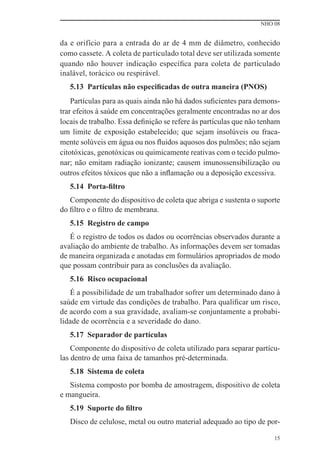 NHO 08


da e orifício para a entrada do ar de 4 mm de diâmetro, conhecido
como cassete. A coleta de particulado total deve ser utilizada somente
quando não houver indicação especíﬁca para coleta de particulado
inalável, torácico ou respirável.
   5.13 Partículas não especiﬁcadas de outra maneira (PNOS)
    Partículas para as quais ainda não há dados suﬁcientes para demons-
trar efeitos à saúde em concentrações geralmente encontradas no ar dos
locais de trabalho. Essa deﬁnição se refere às partículas que não tenham
um limite de exposição estabelecido; que sejam insolúveis ou fraca-
mente solúveis em água ou nos ﬂuidos aquosos dos pulmões; não sejam
citotóxicas, genotóxicas ou quimicamente reativas com o tecido pulmo-
nar; não emitam radiação ionizante; causem imunossensibilização ou
outros efeitos tóxicos que não a inﬂamação ou a deposição excessiva.
   5.14 Porta-ﬁltro
   Componente do dispositivo de coleta que abriga e sustenta o suporte
do ﬁltro e o ﬁltro de membrana.
   5.15 Registro de campo
   É o registro de todos os dados ou ocorrências observados durante a
avaliação do ambiente de trabalho. As informações devem ser tomadas
de maneira organizada e anotadas em formulários apropriados de modo
que possam contribuir para as conclusões da avaliação.
   5.16 Risco ocupacional
   É a possibilidade de um trabalhador sofrer um determinado dano à
saúde em virtude das condições de trabalho. Para qualiﬁcar um risco,
de acordo com a sua gravidade, avaliam-se conjuntamente a probabi-
lidade de ocorrência e a severidade do dano.
   5.17 Separador de partículas
    Componente do dispositivo de coleta utilizado para separar partícu-
las dentro de uma faixa de tamanhos pré-determinada.
   5.18 Sistema de coleta
   Sistema composto por bomba de amostragem, dispositivo de coleta
e mangueira.
   5.19 Suporte do ﬁltro
   Disco de celulose, metal ou outro material adequado ao tipo de por-

                                                                      15
 