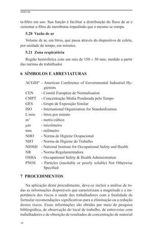NHO 08


ta-ﬁltro em uso. Sua função é facilitar a distribuição do ﬂuxo de ar e
sustentar o ﬁltro de membrana impedindo que o mesmo se rompa.
     5.20 Vazão de ar
   Volume de ar, em litros, que passa através do dispositivo de coleta,
por unidade de tempo, em minutos.
     5.21 Zona respiratória
   Região hemisférica com um raio de 150 ± 50 mm, medido a partir
das narinas do trabalhador.

6 SÍMBOLOS E ABREVIATURAS

     ACGIH® - American Conference of Governmental Industrial Hy-
              gienists
     CEN    - Comité Européen de Normalisation
     CMPT - Concentração Média Ponderada pelo Tempo
     GES    - Grupo de Exposição Similar
     ISO    - International Organization for Standardization
     L/min  - litros por minuto
     m 3
            - metro cúbico
     μm     - micrômetro
     mm     - milímetro
     NHO    - Norma de Higiene Ocupacional
     NHT    - Norma de Higiene do Trabalho
     NIOSH - National Institute for Occupational Safety and Health
     NR     - Norma Regulamentadora
     OSHA - Occupational Safety & Health Administration
     PNOS - Particles (insoluble or poorly soluble) Not Otherwise
              Speciﬁed

7 PROCEDIMENTOS

   Na aplicação deste procedimento, deve-se incluir a análise de to-
das as informações disponíveis que caracterizam a magnitude e a im-
portância dos riscos à saúde dos trabalhadores com a ﬁnalidade de
formular recomendações signiﬁcativas para a eliminação ou a redução
desses riscos. Essas informações são obtidas por meio de pesquisa
bibliográﬁca, de observação do local de trabalho, de entrevistas com
trabalhadores e de obtenção de resultados de concentração de material

16
 