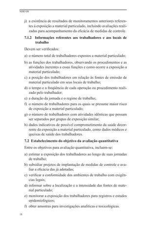 NHO 08


     j) a existência de resultados de monitoramentos anteriores referen-
        tes à exposição a material particulado, incluindo avaliações reali-
        zadas para acompanhamento da eﬁcácia de medidas de controle.
     7.1.2 Informações referentes aos trabalhadores e aos locais de
           trabalho
     Devem ser veriﬁcados:
     a) o número total de trabalhadores expostos a material particulado;
     b) as funções dos trabalhadores, observando os procedimentos e as
        atividades inerentes a essas funções e como ocorre a exposição a
        material particulado;
     c) a posição dos trabalhadores em relação às fontes de emissão de
        material particulado em seus locais de trabalho;
     d) o tempo e a freqüência de cada operação ou procedimento reali-
        zado pelo trabalhador;
     e) a duração da jornada e o regime de trabalho;
     f) o número de trabalhadores para os quais se presume maior risco
        de exposição a material particulado;
     g) o número de trabalhadores com atividades idênticas que possam
        ser separados por grupos de exposição similar;
     h) dados indicativos de possível comprometimento da saúde decor-
        rente da exposição a material particulado, como dados médicos e
        queixas de saúde dos trabalhadores.
     7.2 Estabelecimento do objetivo da avaliação quantitativa
     Entre os objetivos para avaliação quantitativa, incluem-se:
     a) estimar a exposição dos trabalhadores ao longo de suas jornadas
        de trabalho;
     b) subsidiar projetos de implantação de medidas de controle e ava-
        liar a eﬁcácia das já adotadas;
     c) veriﬁcar a conformidade dos ambientes de trabalho com exigên-
        cias legais;
     d) informar sobre a localização e a intensidade das fontes de mate-
        rial particulado;
     e) monitorar a exposição dos trabalhadores para registros e estudos
        epidemiológicos;
     f) obter amostras para investigações analíticas e toxicológicas.

18
 