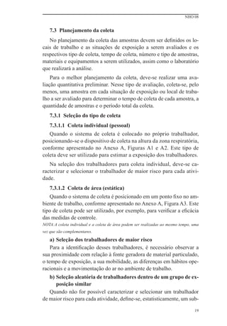 NHO 08


   7.3 Planejamento da coleta
   No planejamento da coleta das amostras devem ser deﬁnidos os lo-
cais de trabalho e as situações de exposição a serem avaliados e os
respectivos tipo de coleta, tempo de coleta, número e tipo de amostras,
materiais e equipamentos a serem utilizados, assim como o laboratório
que realizará a análise.
    Para o melhor planejamento da coleta, deve-se realizar uma ava-
liação quantitativa preliminar. Nesse tipo de avaliação, coleta-se, pelo
menos, uma amostra em cada situação de exposição ou local de traba-
lho a ser avaliado para determinar o tempo de coleta de cada amostra, a
quantidade de amostras e o período total da coleta.
   7.3.1 Seleção do tipo de coleta
   7.3.1.1 Coleta individual (pessoal)
   Quando o sistema de coleta é colocado no próprio trabalhador,
posicionando-se o dispositivo de coleta na altura da zona respiratória,
conforme apresentado no Anexo A, Figuras A1 e A2. Este tipo de
coleta deve ser utilizado para estimar a exposição dos trabalhadores.
   Na seleção dos trabalhadores para coleta individual, deve-se ca-
racterizar e selecionar o trabalhador de maior risco para cada ativi-
dade.
   7.3.1.2 Coleta de área (estática)
   Quando o sistema de coleta é posicionado em um ponto ﬁxo no am-
biente de trabalho, conforme apresentado no Anexo A, Figura A3. Este
tipo de coleta pode ser utilizado, por exemplo, para veriﬁcar a eﬁcácia
das medidas de controle.
NOTA:A coleta individual e a coleta de área podem ser realizadas ao mesmo tempo, uma
vez que são complementares.
    a) Seleção dos trabalhadores de maior risco
    Para a identiﬁcação desses trabalhadores, é necessário observar a
sua proximidade com relação à fonte geradora de material particulado,
o tempo de exposição, a sua mobilidade, as diferenças em hábitos ope-
racionais e a movimentação do ar no ambiente de trabalho.
   b) Seleção aleatória de trabalhadores dentro de um grupo de ex-
      posição similar
   Quando não for possível caracterizar e selecionar um trabalhador
de maior risco para cada atividade, deﬁne-se, estatisticamente, um sub-

                                                                                 19
 