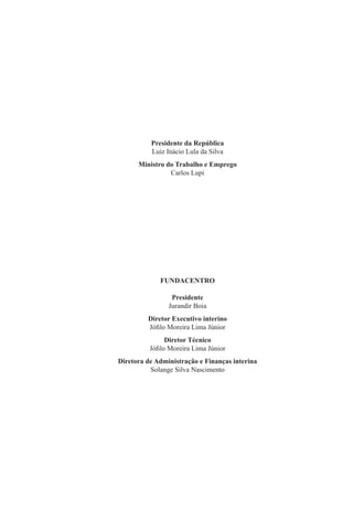 Presidente da República
          Luiz Inácio Lula da Silva
      Ministro do Trabalho e Emprego
                Carlos Lupi




             FUNDACENTRO

                 Presidente
                Jurandir Boia
         Diretor Executivo interino
         Jóﬁlo Moreira Lima Júnior
               Diretor Técnico
          Jóﬁlo Moreira Lima Júnior
Diretora de Administração e Finanças interina
          Solange Silva Nascimento
 