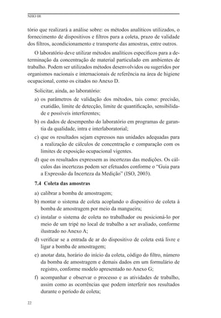 NHO 08


tório que realizará a análise sobre: os métodos analíticos utilizados, o
fornecimento de dispositivos e ﬁltros para a coleta, prazo de validade
dos ﬁltros, acondicionamento e transporte das amostras, entre outros.
   O laboratório deve utilizar métodos analíticos especíﬁcos para a de-
terminação da concentração de material particulado em ambientes de
trabalho. Podem ser utilizados métodos desenvolvidos ou sugeridos por
organismos nacionais e internacionais de referência na área de higiene
ocupacional, como os citados no Anexo D.
     Solicitar, ainda, ao laboratório:
     a) os parâmetros de validação dos métodos, tais como: precisão,
        exatidão, limite de detecção, limite de quantiﬁcação, sensibilida-
        de e possíveis interferentes;
     b) os dados de desempenho do laboratório em programas de garan-
        tia da qualidade, intra e interlaboratorial;
     c) que os resultados sejam expressos nas unidades adequadas para
        a realização de cálculos de concentração e comparação com os
        limites de exposição ocupacional vigentes.
     d) que os resultados expressem as incertezas das medições. Os cál-
        culos das incertezas podem ser efetuados conforme o “Guia para
        a Expressão da Incerteza da Medição” (ISO, 2003).
     7.4 Coleta das amostras
     a) calibrar a bomba de amostragem;
     b) montar o sistema de coleta acoplando o dispositivo de coleta à
        bomba de amostragem por meio da mangueira;
     c) instalar o sistema de coleta no trabalhador ou posicioná-lo por
        meio de um tripé no local de trabalho a ser avaliado, conforme
        ilustrado no Anexo A;
     d) veriﬁcar se a entrada de ar do dispositivo de coleta está livre e
        ligar a bomba de amostragem;
     e) anotar data, horário do início da coleta, código do ﬁltro, número
        da bomba de amostragem e demais dados em um formulário de
        registro, conforme modelo apresentado no Anexo G;
     f) acompanhar e observar o processo e as atividades de trabalho,
        assim como as ocorrências que podem interferir nos resultados
        durante o período de coleta;

22
 