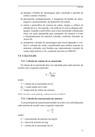 NHO 08


   g) desligar a bomba de amostragem após concluído o período de
      coleta e anotar o horário;
   h) desconectar, cuidadosamente, a mangueira da bomba de amos-
      tragem e, posteriormente, do dispositivo de coleta;
   i) retirar o porta-ﬁltro do sistema de coleta, tampar o orifício de
      entrada do ar e, em seguida, o de saída do ar com os plugues ade-
      quados. Guardar o porta-ﬁltro com a face amostrada voltada para
      cima, em caixa apropriada para transporte, de maneira a evitar
      o desprendimento do material coletado, conforme ilustrado no
      Anexo H;
   j) transportar a bomba de amostragem para local adequado e veri-
      ﬁcar a variação da vazão, considerando para análise somente as
      amostras coletadas com bombas que apresentaram variação de
      vazão (∆Q) inferior a 5%, conforme descrito na NHO 07.

7.5 CÁLCULOS

   7.5.1 Cálculo do volume de ar amostrado
   O volume de ar amostrado deve ser calculado para cada amostra, de
acordo com a seguinte expressão:

                                      Qm x t
                                   V = 1000

sendo:
   V = volume de ar amostrado em m3
   Qm = vazão média em L/min
   t = tempo total de coleta em minutos
NOTA: Calcular a vazão média Qm, conforme descrito na NHO 07.

   7.5.2 Cálculo da concentração da amostra
   A concentração de material particulado no ar deve ser calculada para
cada amostra de acordo com a seguinte expressão:
                                          m
                                     C=
                                          V
sendo:
   C = concentração da amostra em mg/m3
   m = massa da amostra em mg
   V = volume de ar amostrado em m3

                                                                     23
 