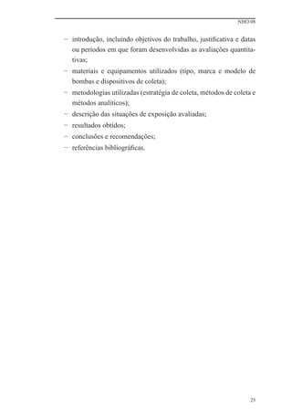 NHO 08


− introdução, incluindo objetivos do trabalho, justiﬁcativa e datas
  ou períodos em que foram desenvolvidas as avaliações quantita-
  tivas;
− materiais e equipamentos utilizados (tipo, marca e modelo de
  bombas e dispositivos de coleta);
− metodologias utilizadas (estratégia de coleta, métodos de coleta e
  métodos analíticos);
− descrição das situações de exposição avaliadas;
− resultados obtidos;
− conclusões e recomendações;
− referências bibliográﬁcas.




                                                                  25
 