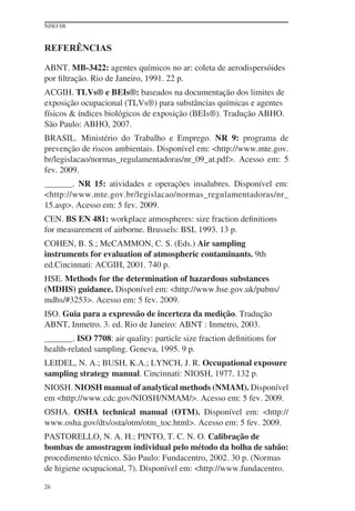 NHO 08


REFERÊNCIAS

ABNT. MB-3422: agentes químicos no ar: coleta de aerodispersóides
por ﬁltração. Rio de Janeiro, 1991. 22 p.
ACGIH. TLVs® e BEIs®: baseados na documentação dos limites de
exposição ocupacional (TLVs®) para substâncias químicas e agentes
físicos & índices biológicos de exposição (BEIs®). Tradução ABHO.
São Paulo: ABHO, 2007.
BRASIL. Ministério do Trabalho e Emprego. NR 9: programa de
prevenção de riscos ambientais. Disponível em: <http://www.mte.gov.
br/legislacao/normas_regulamentadoras/nr_09_at.pdf>. Acesso em: 5
fev. 2009.
        . NR 15: atividades e operações insalubres. Disponível em:
<http://www.mte.gov.br/legislacao/normas_regulamentadoras/nr_
15.asp>. Acesso em: 5 fev. 2009.
CEN. BS EN 481: workplace atmospheres: size fraction deﬁnitions
for measurement of airborne. Brussels: BSI, 1993. 13 p.
COHEN, B. S.; McCAMMON, C. S. (Eds.) Air sampling
instruments for evaluation of atmospheric contaminants. 9th
ed.Cincinnati: ACGIH, 2001. 740 p.
HSE. Methods for the determination of hazardous substances
(MDHS) guidance. Disponível em: <http://www.hse.gov.uk/pubns/
mdhs/#3253>. Acesso em: 5 fev. 2009.
ISO. Guia para a expressão de incerteza da medição. Tradução
ABNT, Inmetro. 3. ed. Rio de Janeiro: ABNT : Inmetro, 2003.
        . ISO 7708: air quality: particle size fraction deﬁnitions for
health-related sampling. Geneva, 1995. 9 p.
LEIDEL, N. A.; BUSH, K.A.; LYNCH, J. R. Occupational exposure
sampling strategy manual. Cincinnati: NIOSH, 1977. 132 p.
NIOSH. NIOSH manual of analytical methods (NMAM). Disponível
em <http://www.cdc.gov/NIOSH/NMAM/>. Acesso em: 5 fev. 2009.
OSHA. OSHA technical manual (OTM). Disponível em: <http://
www.osha.gov/dts/osta/otm/otm_toc.html>. Acesso em: 5 fev. 2009.
PASTORELLO, N. A. H.; PINTO, T. C. N. O. Calibração de
bombas de amostragem individual pelo método da bolha de sabão:
procedimento técnico. São Paulo: Fundacentro, 2002. 30 p. (Normas
de higiene ocupacional, 7). Disponível em: <http://www.fundacentro.

26
 