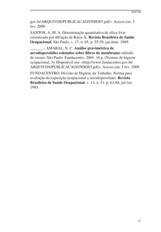 NHO 08


gov.br/ARQUIVOS/PUBLICACAO/l/NHO07.pdf>. Acesso em: 5
fev. 2009.
SANTOS, A. M. A. Determinação quantitativa de sílica livre
cristalizada por difração de Raios-X. Revista Brasileira de Saúde
Ocupacional, São Paulo, v. 17, n. 65, p. 55-59, jan./mar. 1989.
        .; AMARAL, N. C. Análise gravimétrica de
aerodispersóides coletados sobre ﬁltros de membrana: método
de ensaio. São Paulo: Fundacentro, 2001. 34 p. (Normas de higiene
ocupacional, 3). Disponível em: <http://www.fundacentro.gov.br/
ARQUIVOS/PUBLICACAO/l/NHO03.pdf>. Acesso em: 5 fev. 2009.
FUNDACENTRO. Divisão de Higiene do Trabalho. Norma para
avaliação da exposição ocupacional a aerodispersóides. Revista
Brasileira de Saúde Ocupacional, v. 13, n. 51, p. 63-68, jul./set.
1985.




                                                                     27
 