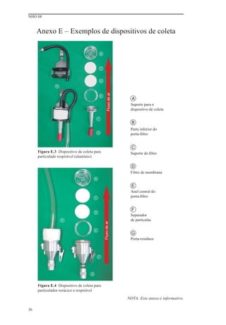 NHO 08


     Anexo E – Exemplos de dispositivos de coleta

                                                B



                                                C



                                                D
               A




                                                         Fluxo de ar
                                                E
                                                                         A
                                                                        Suporte para o
                                                                        dispositivo de coleta

                                            F
                                                                         B
                                                                        Parte inferior do
                                            G                           porta-ﬁltro


                                                                         C
     Figura E.3 Dispositivo de coleta para                              Suporte do ﬁltro
     particulado respirável (alumínio)

                                                                         D
                                                                        Filtro de membrana
                                        B

                                                                         E
                                                                        Anel central do
                                        C                               porta-ﬁltro


                                                                         F
                                        D
                                                                        Separador
                   A                                                    de partículas
                                                    Fluxo de ar




                                        E
                                                                         G
                                                                        Porta-resíduos



                                            F




                                    G


     Figura E.4 Dispositivo de coleta para
     particulados torácico e respirável

                                                                       NOTA: Este anexo é informativo.

36
 