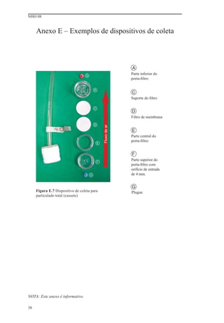 NHO 08


     Anexo E – Exemplos de dispositivos de coleta



                                                                A
                                  G
                                                                Parte inferior do
                                                                porta-ﬁltro

                                          A
                                                                C
                                                                Suporte do ﬁltro

                                          C
                                                                D
                                                                Filtro de membrana
                                          D
                                                  Fluxo de ar




                                                                E
                                                                Parte central do
                                                                porta-ﬁltro
                                              E


                                                                F
                                              F
                                                                Parte superior do
                                                                porta-ﬁltro com
                                                                orifício de entrada
                                      G                         de 4 mm.


                                                                G
     Figura E.7 Dispositivo de coleta para                      Plugue
     particulado total (cassete)




NOTA: Este anexo é informativo.

38
 