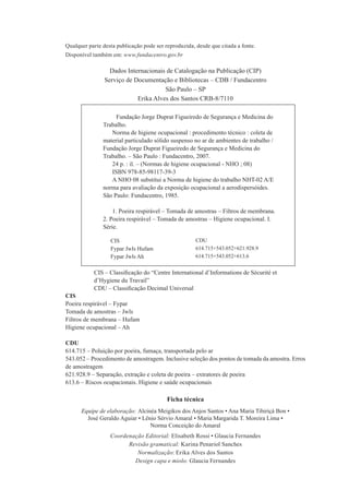 Qualquer parte desta publicação pode ser reproduzida, desde que citada a fonte.
Disponível também em: www.fundacentro.gov.br

                  Dados Internacionais de Catalogação na Publicação (CIP)
                Serviço de Documentação e Bibliotecas – CDB / Fundacentro
                                      São Paulo – SP
                            Erika Alves dos Santos CRB-8/7110
      1234567890
      1234567890Fundação Jorge Duprat Figueiredo de Segurança e Medicina do
      1234567Trabalho.
      1234567890Norma de higiene ocupacional : procedimento técnico : coleta de
      1234567material particulado sólido suspenso no ar de ambientes de trabalho /
      1234567Fundação Jorge Duprat Figueiredo de Segurança e Medicina do
      1234567Trabalho. – São Paulo : Fundacentro, 2007.
      123456789024 p. : il. – (Normas de higiene ocupacional - NHO ; 08)
      1234567890ISBN 978-85-98117-39-3
      1234567890A NHO 08 substitui a Norma de higiene do trabalho NHT-02 A/E:123567
      1234567norma para avaliação da exposição ocupacional a aerodispersóides.
      1234567São Paulo: Fundacentro, 1985.

      12345678901. Poeira respirável – Tomada de amostras – Filtros de membrana.
      12345672. Poeira respirável – Tomada de amostras – Higiene ocupacional. I.
      1234567Série.

                  CIS                                 CDU
                  Fypar Jwls Hufam                    614.715+543.052+621.928.9
                  Fypar Jwls Ah                       614.715+543.052+613.6


           CIS – Classiﬁcação do “Centre International d’Informations de Sécurité et
           d’Hygiene du Travail”
           CDU – Classiﬁcação Decimal Universal
CIS
Poeira respirável – Fypar
Tomada de amostras – Jwls
Filtros de membrana – Hufam
Higiene ocupacional – Ah

CDU
614.715 – Poluição por poeira, fumaça, transportada pelo ar
543.052 – Procedimento de amostragem. Inclusive seleção dos pontos de tomada da amostra. Erros
de amostragem
621.928.9 – Separação, extração e coleta de poeira – extratores de poeira
613.6 – Riscos ocupacionais. Higiene e saúde ocupacionais

                                          Ficha técnica
      Equipe de elaboração: Alcinéa Meigikos dos Anjos Santos • Ana Maria Tibiriçá Bon •
        José Geraldo Aguiar • Lênio Sérvio Amaral • Maria Margarida T. Moreira Lima •
                                 Norma Conceição do Amaral
                  Coordenação Editorial: Elisabeth Rossi • Glaucia Fernandes
                        Revisão gramatical: Karina Penariol Sanches
                           Normalização: Erika Alves dos Santos
                          Design capa e miolo: Glaucia Fernandes
 