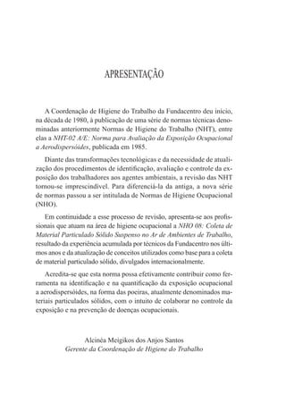 APRESENTAÇÃO


   A Coordenação de Higiene do Trabalho da Fundacentro deu início,
na década de 1980, à publicação de uma série de normas técnicas deno-
minadas anteriormente Normas de Higiene do Trabalho (NHT), entre
elas a NHT-02 A/E: Norma para Avaliação da Exposição Ocupacional
a Aerodispersóides, publicada em 1985.
   Diante das transformações tecnológicas e da necessidade de atuali-
zação dos procedimentos de identiﬁcação, avaliação e controle da ex-
posição dos trabalhadores aos agentes ambientais, a revisão das NHT
tornou-se imprescindível. Para diferenciá-la da antiga, a nova série
de normas passou a ser intitulada de Normas de Higiene Ocupacional
(NHO).
   Em continuidade a esse processo de revisão, apresenta-se aos proﬁs-
sionais que atuam na área de higiene ocupacional a NHO 08: Coleta de
Material Particulado Sólido Suspenso no Ar de Ambientes de Trabalho,
resultado da experiência acumulada por técnicos da Fundacentro nos últi-
mos anos e da atualização de conceitos utilizados como base para a coleta
de material particulado sólido, divulgados internacionalmente.
    Acredita-se que esta norma possa efetivamente contribuir como fer-
ramenta na identiﬁcação e na quantiﬁcação da exposição ocupacional
a aerodispersóides, na forma das poeiras, atualmente denominados ma-
teriais particulados sólidos, com o intuito de colaborar no controle da
exposição e na prevenção de doenças ocupacionais.



                Alcinéa Meigikos dos Anjos Santos
          Gerente da Coordenação de Higiene do Trabalho
 