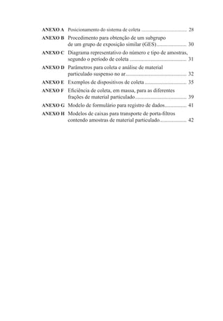 ANEXO A Posicionamento do sistema de coleta ..................................... 28
ANEXO B Procedimento para obtenção de um subgrupo
              de um grupo de exposição similar (GES) ...................... 30
ANEXO C Diagrama representativo do número e tipo de amostras,
              segundo o período de coleta .......................................... 31
ANEXO D Parâmetros para coleta e análise de material
              particulado suspenso no ar ............................................. 32
ANEXO E Exemplos de dispositivos de coleta ............................... 35
ANEXO F Eﬁciência de coleta, em massa, para as diferentes
              frações de material particulado ...................................... 39
ANEXO G Modelo de formulário para registro de dados ................ 41
ANEXO H Modelos de caixas para transporte de porta-ﬁltros
              contendo amostras de material particulado.................... 42
 