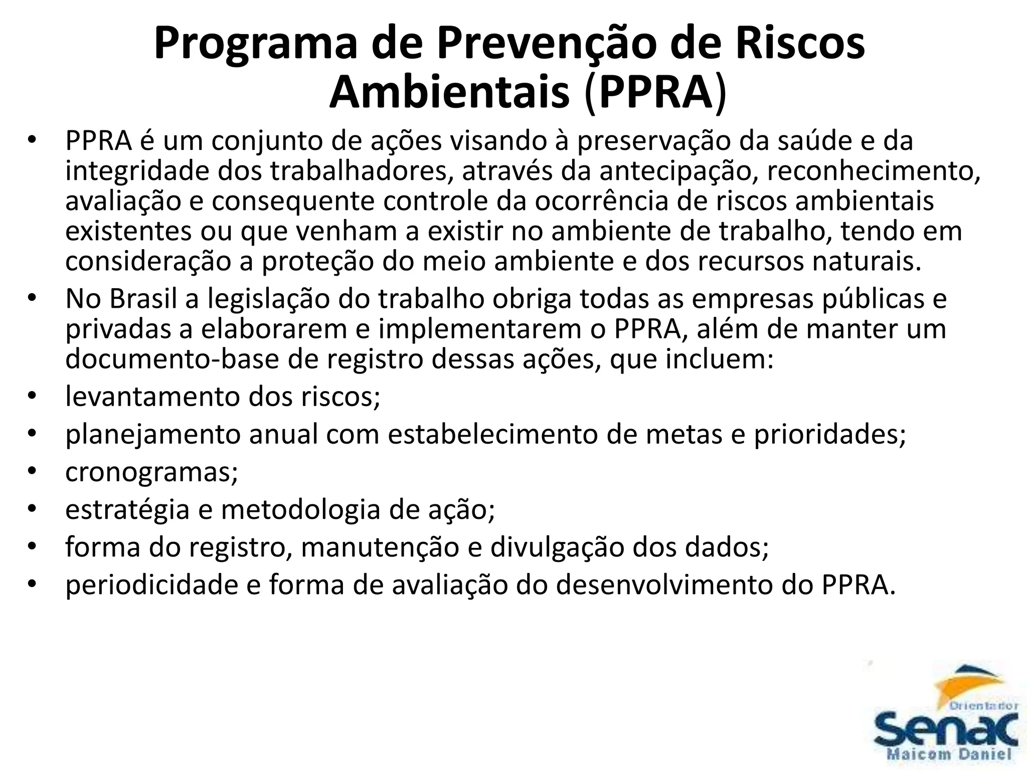 Programa de Prevenção de Riscos
Ambientais (PPRA)
• PPRA é um conjunto de ações visando à preservação da saúde e da
integridade dos trabalhadores, através da antecipação, reconhecimento,
avaliação e consequente controle da ocorrência de riscos ambientais
existentes ou que venham a existir no ambiente de trabalho, tendo em
consideração a proteção do meio ambiente e dos recursos naturais.
• No Brasil a legislação do trabalho obriga todas as empresas públicas e
privadas a elaborarem e implementarem o PPRA, além de manter um
documento-base de registro dessas ações, que incluem:
• levantamento dos riscos;
• planejamento anual com estabelecimento de metas e prioridades;
• cronogramas;
• estratégia e metodologia de ação;
• forma do registro, manutenção e divulgação dos dados;
• periodicidade e forma de avaliação do desenvolvimento do PPRA.
 