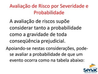 Avaliação de Risco por Severidade e
Probabilidade
A avaliação de riscos supõe
considerar tanto a probabilidade
como a gravidade de toda
conseqüência prejudicial.
Apoiando-se nestas considerações, pode-
se avaliar a probabilidade de que um
evento ocorra como na tabela abaixo:
 