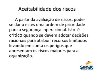 Aceitabilidade dos riscos
A partir da avaliação de riscos, pode-
se dar a estes uma ordem de prioridade
para a segurança operacional. Isto é
crítico quando se devem adotar decisões
racionais para atribuir recursos limitados
levando em conta os perigos que
apresentam os riscos maiores para a
organização.
 
