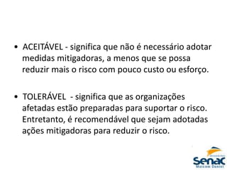 • ACEITÁVEL - significa que não é necessário adotar
medidas mitigadoras, a menos que se possa
reduzir mais o risco com pouco custo ou esforço.
• TOLERÁVEL - significa que as organizações
afetadas estão preparadas para suportar o risco.
Entretanto, é recomendável que sejam adotadas
ações mitigadoras para reduzir o risco.
 