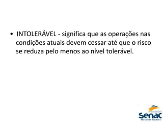 • INTOLERÁVEL - significa que as operações nas
condições atuais devem cessar até que o risco
se reduza pelo menos ao nível tolerável.
 