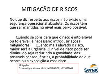 MITIGAÇÃO DE RISCOS
No que diz respeito aos riscos, não existe uma
segurança operacional absoluta. Os riscos têm
que ser mantidos no nível mais baixo possível.
Quando se considera que o risco é intolerável
ou tolerável, é necessário introduzir ações
mitigadoras. Quanto mais elevado o risco,
maior será a urgência. O nível de risco pode ser
diminuído seja reduzindo a gravidade das
possíveis conseqüências, a probabilidade de que
ocorra ou a exposição a esse risco.
Mitigação:
O que mitiga, atenua, alivia; MITIGADOR; MITIGATIVO.
 