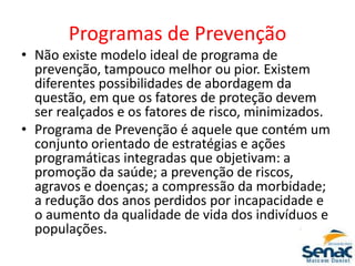 Programas de Prevenção
• Não existe modelo ideal de programa de
prevenção, tampouco melhor ou pior. Existem
diferentes possibilidades de abordagem da
questão, em que os fatores de proteção devem
ser realçados e os fatores de risco, minimizados.
• Programa de Prevenção é aquele que contém um
conjunto orientado de estratégias e ações
programáticas integradas que objetivam: a
promoção da saúde; a prevenção de riscos,
agravos e doenças; a compressão da morbidade;
a redução dos anos perdidos por incapacidade e
o aumento da qualidade de vida dos indivíduos e
populações.
 
