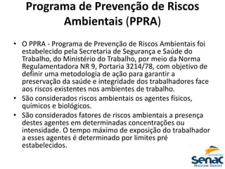 Programa de Prevenção de Riscos
Ambientais (PPRA)
• O PPRA - Programa de Prevenção de Riscos Ambientais foi
estabelecido pela Secretaria de Segurança e Saúde do
Trabalho, do Ministério do Trabalho, por meio da Norma
Regulamentadora NR 9, Portaria 3214/78, com objetivo de
definir uma metodologia de ação para garantir a
preservação da saúde e integridade dos trabalhadores face
aos riscos existentes nos ambientes de trabalho.
• São considerados riscos ambientais os agentes físicos,
químicos e biológicos.
• São considerados fatores de riscos ambientais a presença
destes agentes em determinadas concentrações ou
intensidade. O tempo máximo de exposição do trabalhador
a esses agentes é determinado por limites pré
estabelecidos.
 