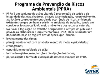 Programa de Prevenção de Riscos
Ambientais (PPRA)
• PPRA é um conjunto de ações visando à preservação da saúde e da
integridade dos trabalhadores, através da antecipação, reconhecimento,
avaliação e consequente controle da ocorrência de riscos ambientais
existentes ou que venham a existir no ambiente de trabalho, tendo em
consideração a proteção do meio ambiente e dos recursos naturais.
• No Brasil a legislação do trabalho obriga todas as empresas públicas e
privadas a elaborarem e implementarem o PPRA, além de manter um
documento-base de registro dessas ações, que incluem:
• levantamento dos riscos;
• planejamento anual com estabelecimento de metas e prioridades;
• cronogramas;
• estratégia e metodologia de ação;
• forma do registro, manutenção e divulgação dos dados;
• periodicidade e forma de avaliação do desenvolvimento do PPRA.
 