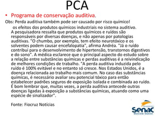 PCA
• Programa de conservação auditiva.
Obs: Perda auditiva também pode ser causado por risco químico!
os efeitos dos produtos químicos industriais no sistema auditivo.
A pesquisadora ressalta que produtos químicos e ruídos são
responsáveis por diversas doenças, e não apenas por patologias
auditivas. "O chumbo, por exemplo, tem efeito neurotóxico e os
solventes podem causar encefalopatia", afirma Andréa. "Já o ruído
contribui para o desenvolvimento de hipertensão, transtornos digestivos
e do sono". A médica esclarece que o principal aspecto do estudo sobre
a relação entre substâncias químicas e perdas auditivas é a reivindicação
de melhores condições de trabalho. "A perda auditiva induzida pelo
ruído é 100% evitável e no entanto só cresce. Nos Estados Unidos, é a
doença relacionada ao trabalho mais comum. No caso das substâncias
químicas, é necessário avaliar seu potencial tóxico para então
estabelecer padrões seguros de exposição isolada e combinada ao ruído.
É bom lembrar que, muitas vezes, a perda auditiva antecede outras
doenças ligadas à exposição a substâncias químicas, atuando como uma
espécie de sinalizador".
Fonte: Fiocruz Notícias
 