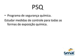 PSQ
• Programa de segurança química.
Estudar medidas de controle para todas as
formas de exposição química.
 