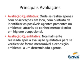 Principais Avaliações
• Avaliação Qualitativa: Onde se realiza apenas
com observações em locu, com o intuito de
identificar os possíveis agentes presentes no
ambiente, através do conhecimento técnico
em higiene ocupacional.
• Avaliação Quantitativa: Normalmente
realizada após a avaliação qualitativa para se
verificar de forma mensurável a exposição
ambiental a um determinado agente.
 