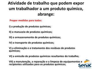 Atividade de trabalho que podem expor
um trabalhador a um produto químico,
abrange:
Propor medidas para todas:
I) a produção de produtos químicos;
II) o manuseio de produtos químicos;
III) o armazenamento de produtos químicos;
IV) o transporte de produtos químicos;
V) a eliminação e o tratamento dos resíduos de produtos
químicos;
VI) a emissão de produtos químicos resultantes do trabalho;
VII) a manutenção, a reparação e a limpeza de equipamentos e
recipientes utilizados para os produtos químicos;
 