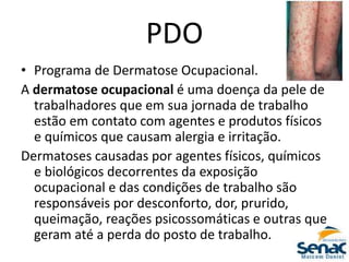 PDO
• Programa de Dermatose Ocupacional.
A dermatose ocupacional é uma doença da pele de
trabalhadores que em sua jornada de trabalho
estão em contato com agentes e produtos físicos
e químicos que causam alergia e irritação.
Dermatoses causadas por agentes físicos, químicos
e biológicos decorrentes da exposição
ocupacional e das condições de trabalho são
responsáveis por desconforto, dor, prurido,
queimação, reações psicossomáticas e outras que
geram até a perda do posto de trabalho.
 