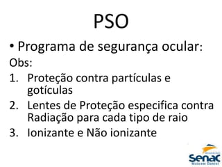 PSO
• Programa de segurança ocular:
Obs:
1. Proteção contra partículas e
gotículas
2. Lentes de Proteção especifica contra
Radiação para cada tipo de raio
3. Ionizante e Não ionizante
 
