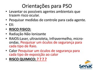 Orientações para PSO
• Levantar os possíveis agentes ambientais que
trazem risco ocular.
• Pesquisar medidas de controle para cada agente.
• EX:
• RISCO FISICO:
• Radiação Não Ionizante
• RAIOS:Laser, ultravioleta, Infravermelho, micro-
ondas. Pesquisar um óculos de segurança para
cada tipo de Raio.
• Calor Pesquisar um óculos de segurança para
cada tipo de exposição ao calor
• RISCO QUIMICO: ? ? ? ?
 