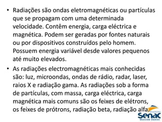 • Radiações são ondas eletromagnéticas ou partículas
que se propagam com uma determinada
velocidade. Contêm energia, carga eléctrica e
magnética. Podem ser geradas por fontes naturais
ou por dispositivos construídos pelo homem.
Possuem energia variável desde valores pequenos
até muito elevados.
• As radiações electromagnéticas mais conhecidas
são: luz, microondas, ondas de rádio, radar, laser,
raios X e radiação gama. As radiações sob a forma
de partículas, com massa, carga eléctrica, carga
magnética mais comuns são os feixes de elétrons,
os feixes de prótrons, radiação beta, radiação alfa.
 