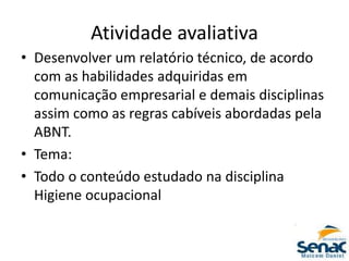 Atividade avaliativa
• Desenvolver um relatório técnico, de acordo
com as habilidades adquiridas em
comunicação empresarial e demais disciplinas
assim como as regras cabíveis abordadas pela
ABNT.
• Tema:
• Todo o conteúdo estudado na disciplina
Higiene ocupacional
 
