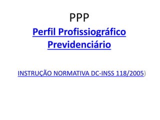 PPP
Perfil Profissiográfico
Previdenciário
INSTRUÇÃO NORMATIVA DC-INSS 118/2005)
 