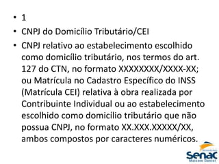 • 1
• CNPJ do Domicílio Tributário/CEI
• CNPJ relativo ao estabelecimento escolhido
como domicílio tributário, nos termos do art.
127 do CTN, no formato XXXXXXXX/XXXX-XX;
ou Matrícula no Cadastro Específico do INSS
(Matrícula CEI) relativa à obra realizada por
Contribuinte Individual ou ao estabelecimento
escolhido como domicílio tributário que não
possua CNPJ, no formato XX.XXX.XXXXX/XX,
ambos compostos por caracteres numéricos.
 