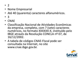 • 2
• Nome Empresarial
• Até 40 (quarenta) caracteres alfanuméricos.
• 3
• CNAE
• Classificação Nacional de Atividades Econômicas
da empresa, completo, com 7 (sete) caracteres
numéricos, no formato XXXXXX-X, instituído pelo
IBGE através da Resolução CONCLA nº 07, de
16/12/2002.
• A tabela de códigos CNAE-Fiscal pode ser
consultada na Internet, no site
www.cnae.ibge.gov.br.
 