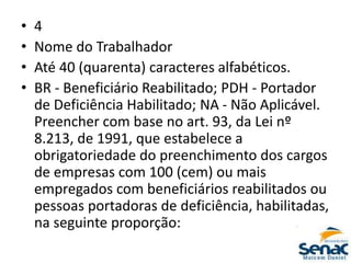 • 4
• Nome do Trabalhador
• Até 40 (quarenta) caracteres alfabéticos.
• BR - Beneficiário Reabilitado; PDH - Portador
de Deficiência Habilitado; NA - Não Aplicável.
Preencher com base no art. 93, da Lei nº
8.213, de 1991, que estabelece a
obrigatoriedade do preenchimento dos cargos
de empresas com 100 (cem) ou mais
empregados com beneficiários reabilitados ou
pessoas portadoras de deficiência, habilitadas,
na seguinte proporção:
 