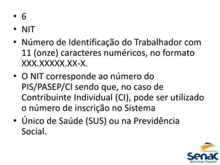 • 6
• NIT
• Número de Identificação do Trabalhador com
11 (onze) caracteres numéricos, no formato
XXX.XXXXX.XX-X.
• O NIT corresponde ao número do
PIS/PASEP/CI sendo que, no caso de
Contribuinte Individual (CI), pode ser utilizado
o número de inscrição no Sistema
• Único de Saúde (SUS) ou na Previdência
Social.
 