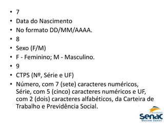 • 7
• Data do Nascimento
• No formato DD/MM/AAAA.
• 8
• Sexo (F/M)
• F - Feminino; M - Masculino.
• 9
• CTPS (Nº, Série e UF)
• Número, com 7 (sete) caracteres numéricos,
Série, com 5 (cinco) caracteres numéricos e UF,
com 2 (dois) caracteres alfabéticos, da Carteira de
Trabalho e Previdência Social.
 