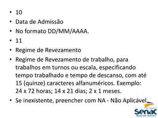 • 10
• Data de Admissão
• No formato DD/MM/AAAA.
• 11
• Regime de Revezamento
• Regime de Revezamento de trabalho, para
trabalhos em turnos ou escala, especificando
tempo trabalhado e tempo de descanso, com até
15 (quinze) caracteres alfanuméricos. Exemplo:
24 x 72 horas; 14 x 21 dias; 2 x 1 meses.
• Se inexistente, preencher com NA - Não Aplicável.
 