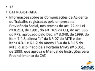 • 12
• CAT REGISTRADA
• Informações sobre as Comunicações de Acidente
do Trabalho registradas pela empresa na
Previdência Social, nos termos do art. 22 da Lei
nº 8.213, de 1991, do art. 169 da CLT, do art. 336
do RPS, aprovado pelo Dec. nº 3.048, de 1999, do
item 7.4.8, alínea "a" da NR-07 do MTE e dos
itens 4.3.1 e 6.1.2 do Anexo 13-A da NR-15 do
MTE, disciplinado pela Portaria MPAS nº 5.051,
de 1999, que aprova o Manual de Instruções para
Preenchimento da CAT.
 
