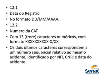 • 12.1
• Data do Registro
• No formato DD/MM/AAAA.
• 12.2
• Número da CAT
• Com 13 (treze) caracteres numéricos, com
formato XXXXXXXXXX-X/XX.
• Os dois últimos caracteres correspondem a
um número seqüencial relativo ao mesmo
acidente, identificado por NIT, CNPJ e data do
acidente.
 