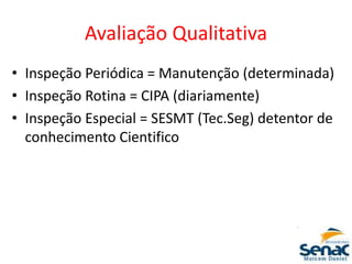 Avaliação Qualitativa
• Inspeção Periódica = Manutenção (determinada)
• Inspeção Rotina = CIPA (diariamente)
• Inspeção Especial = SESMT (Tec.Seg) detentor de
conhecimento Cientifico
 