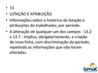 • 13
• LOTAÇÃO E ATRIBUIÇÃO
• Informações sobre o histórico de lotação e
atribuições do trabalhador, por período.
• A alteração de qualquer um dos campos - 13.2
a 13.7 - implica, obrigatoriamente, a criação
de nova linha, com discriminação do período,
repetindo as informações que não foram
alteradas.
 